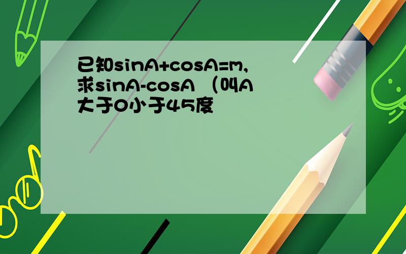 已知sinA+cosA=m,求sinA-cosA （叫A大于0小于45度