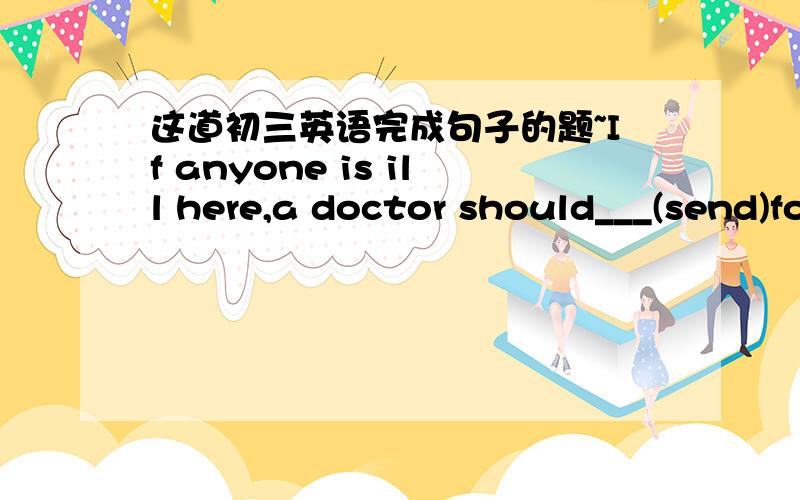 这道初三英语完成句子的题~If anyone is ill here,a doctor should___(send)for麻烦讲清楚怎么填,