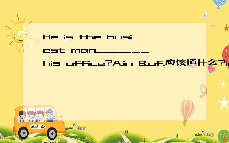 He is the busiest man______ his office?A.in B.of.应该填什么?in 还是 of?都可以表示.的 区别