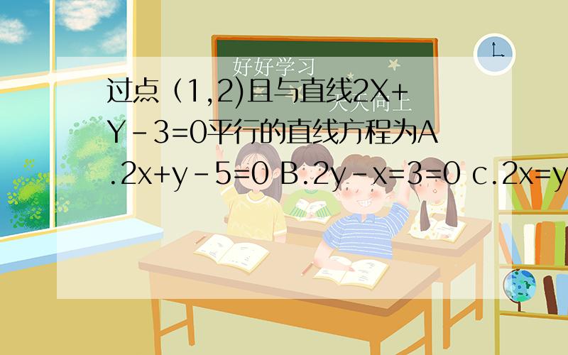过点（1,2)且与直线2X+Y-3=0平行的直线方程为A.2x+y-5=0 B.2y-x=3=0 c.2x=y-4=0 d.2x-y=0