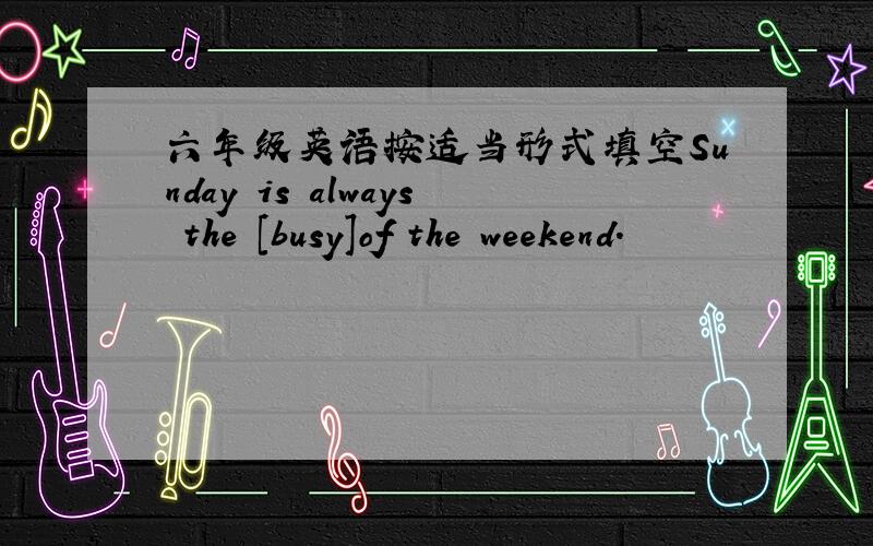 六年级英语按适当形式填空Sunday is always the [busy]of the weekend.