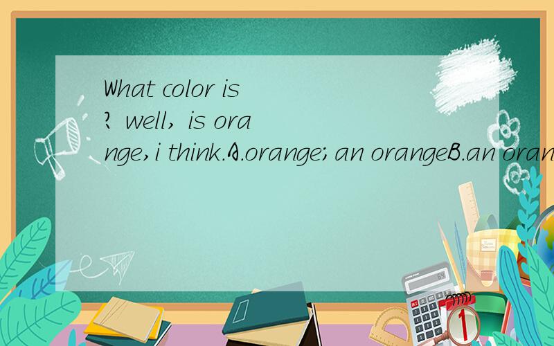 What color is ? well, is orange,i think.A.orange;an orangeB.an orange;an orangeC.oranges;an orangeD.oranges;orangesWhat color is `````?well,````` is orange,i think.