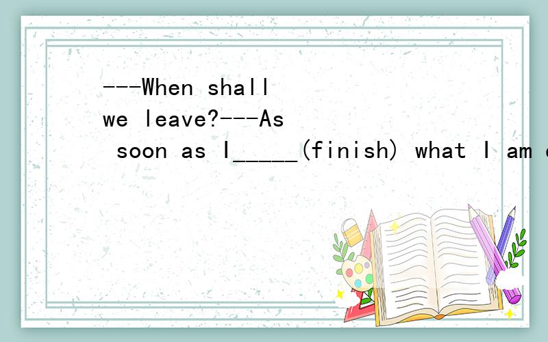 ---When shall we leave?---As soon as I_____(finish) what I am doing