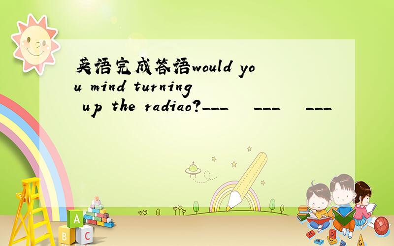 英语完成答语would you mind turning up the radiao?___   ___   ___