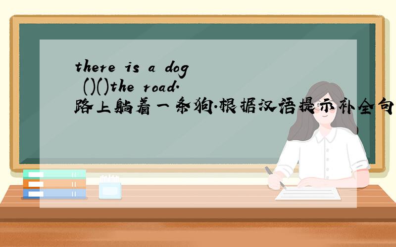 there is a dog ()()the road.路上躺着一条狗.根据汉语提示补全句子