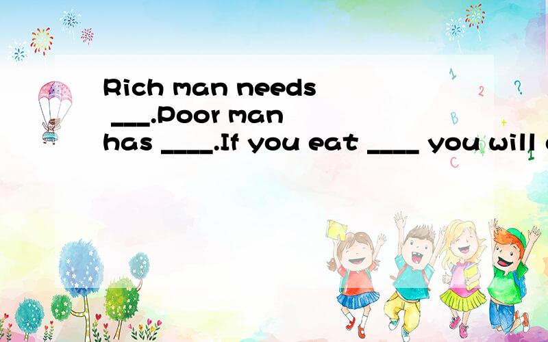 Rich man needs ___.Poor man has ____.If you eat ____ you will die.Fill the blanks with the same word.What is it?
