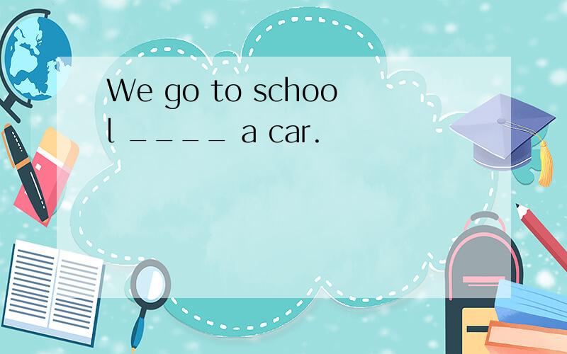 We go to school ____ a car.