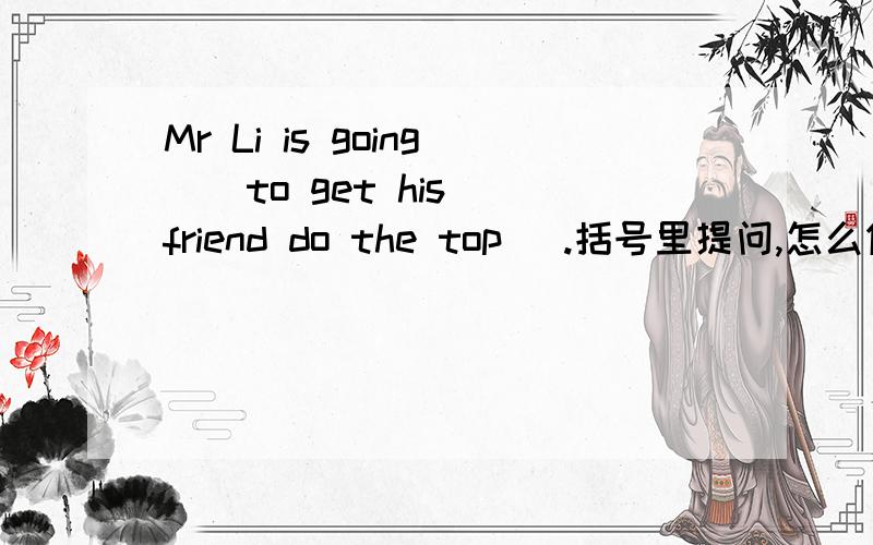 Mr Li is going  (to get his friend do the top) .括号里提问,怎么做