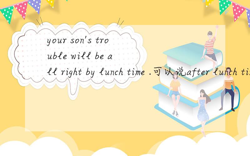 your son's trouble will be all right by lunch time .可以说after lunch time 1,by 2.in 3.after 4.at选by 还是after,我知道正确答案是by,可没有办法解释 为什么不能选after,感觉意思也通顺，是习惯上这么说呢，还是af