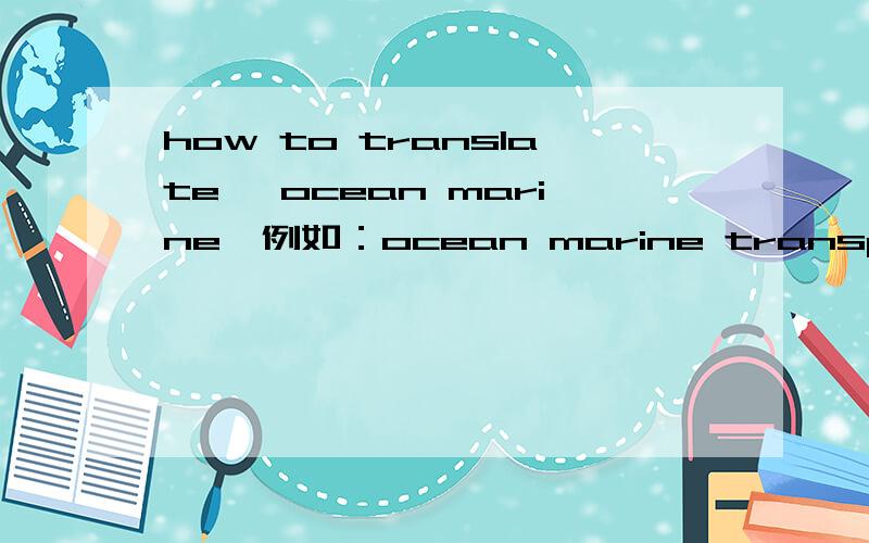 how to translate 'ocean marine'例如：ocean marine transportation.我觉得他们是一个意思,为什么还要这样写?还是要区分远洋近洋Dear viewers:I need more precise explaination.