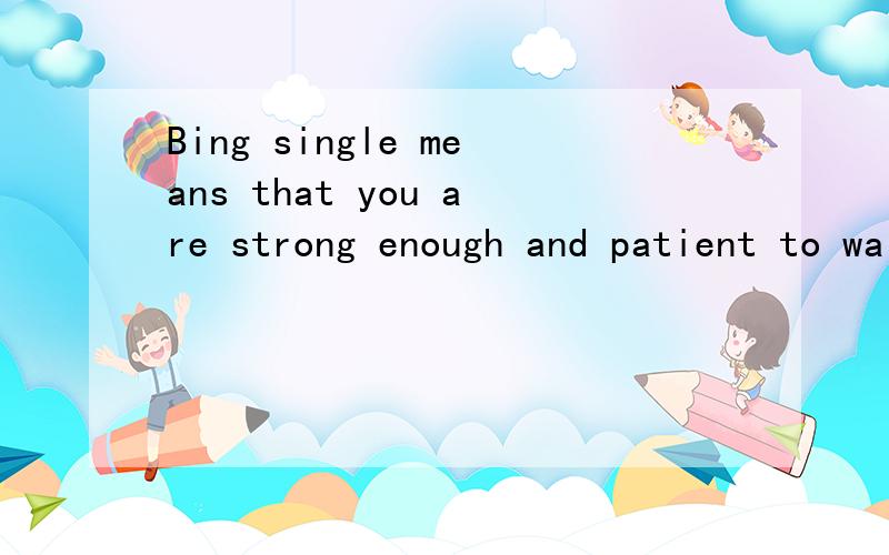 Bing single means that you are strong enough and patient to wait for the one who deseres you.