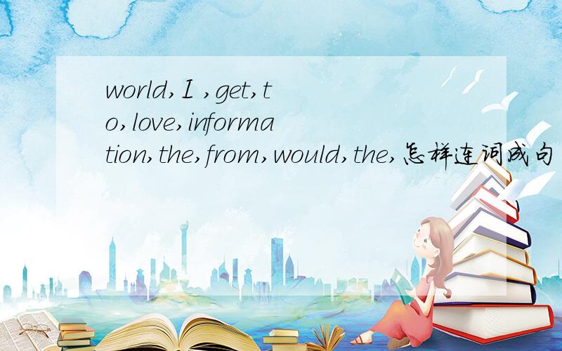 world,I ,get,to,love,information,the,from,would,the,怎样连词成句