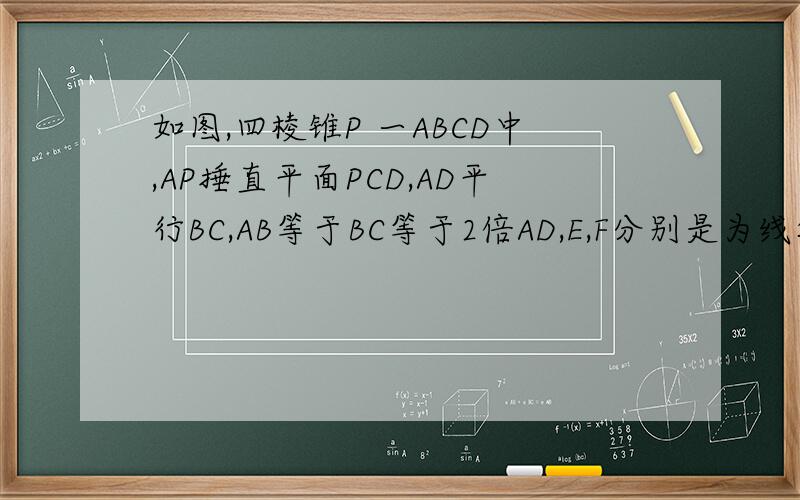 如图,四棱锥P 一ABCD中,AP捶直平面PCD,AD平行BC,AB等于BC等于2倍AD,E,F分别是为线段AD,PC的中点.   (1)求证：AP平行平面BEF
