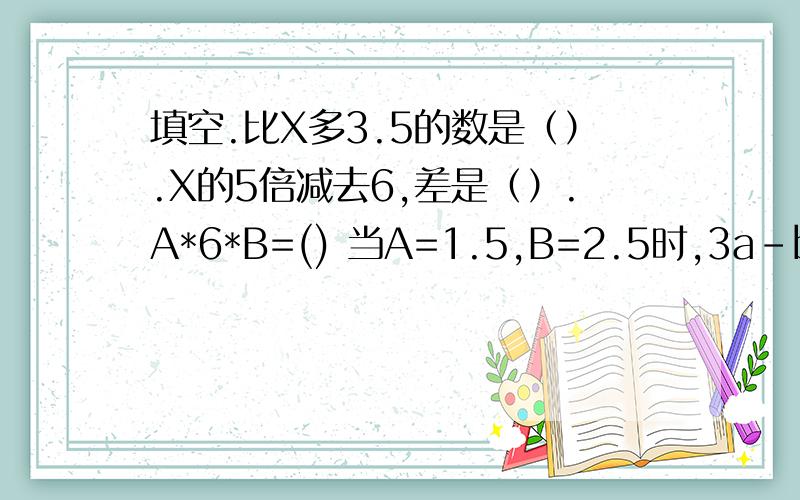 填空.比X多3.5的数是（）.X的5倍减去6,差是（）.A*6*B=() 当A=1.5,B=2.5时,3a-b=（）.