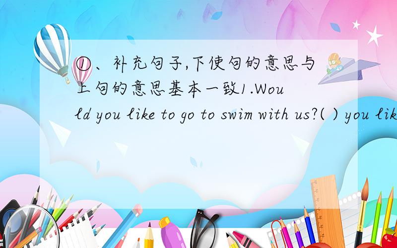 ①、补充句子,下使句的意思与上句的意思基本一致1.Would you like to go to swim with us?( ) you like to ( )( ) with us 2.The dimsum is very delicious.The ( ) is ( )( ).3.We are very happy in Liuhua Park.We ( ) much ( ) in Liuhua Par