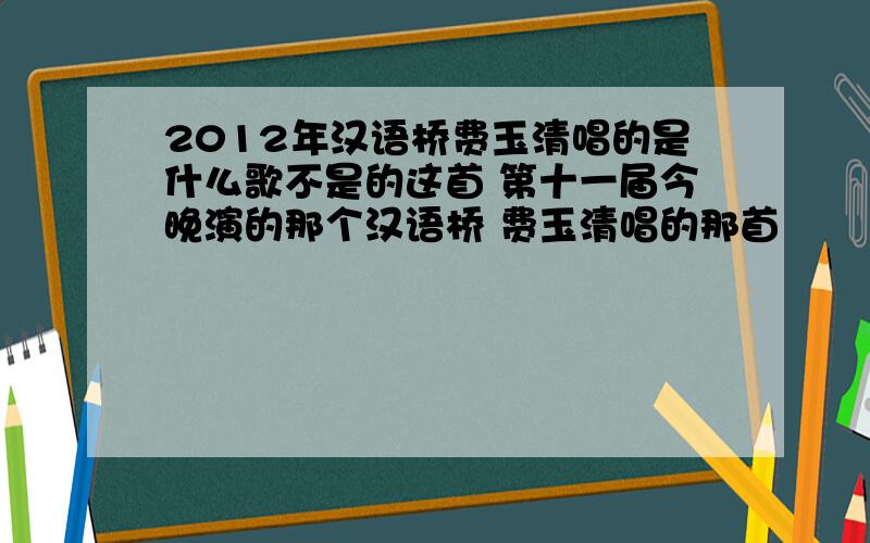 2012年汉语桥费玉清唱的是什么歌不是的这首 第十一届今晚演的那个汉语桥 费玉清唱的那首