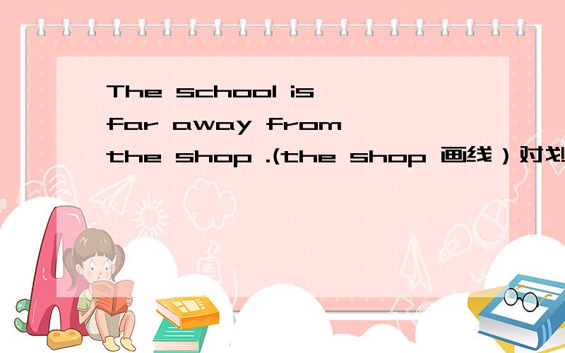 The school is far away from the shop .(the shop 画线）对划线部分提问（)（)the school far away ( )