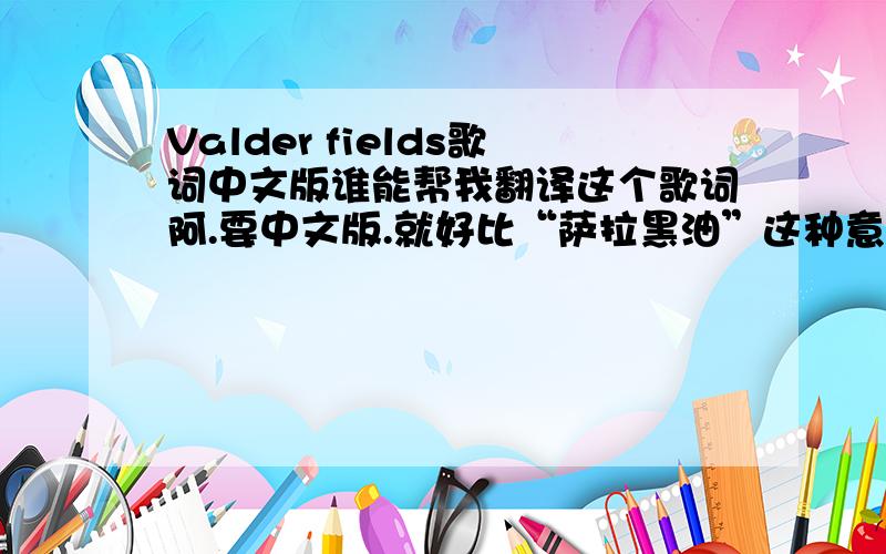 Valder fields歌词中文版谁能帮我翻译这个歌词阿.要中文版.就好比“萨拉黑油”这种意思..