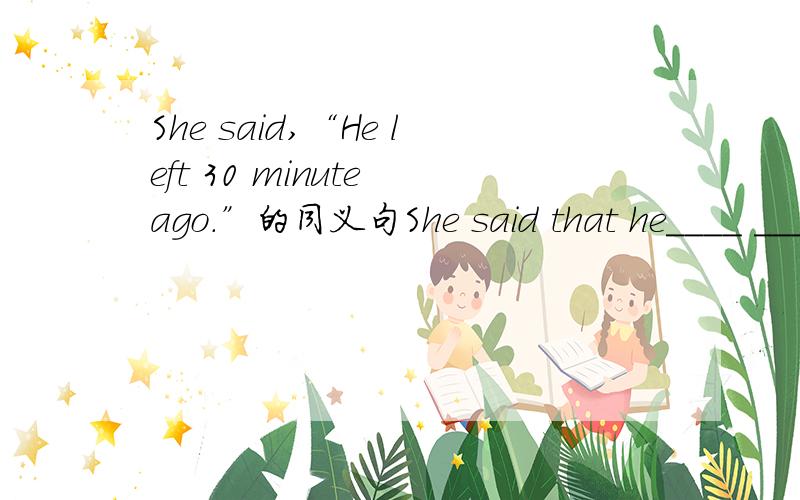 She said,“He left 30 minute ago.”的同义句She said that he____ ____30 minutes____.