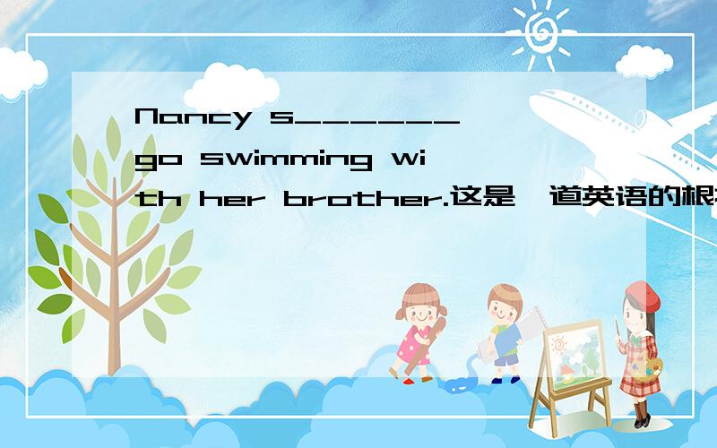 Nancy s______ go swimming with her brother.这是一道英语的根据首字母填空,请英语高手帮下小弟我!请伟大的英语高手们帮帮忙,小弟会记住你们的!