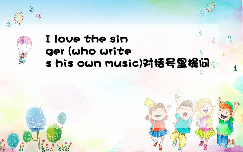 I love the singer (who writes his own music)对括号里提问