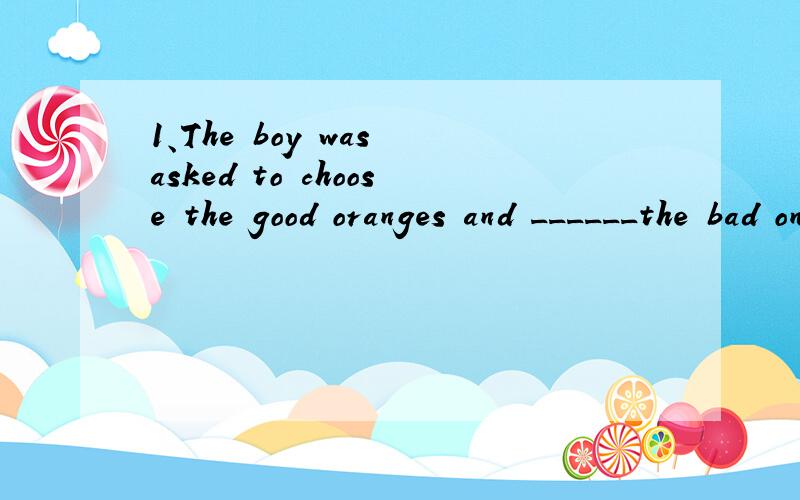 1、The boy was asked to choose the good oranges and ______the bad ones.a.refuse b.change c.cancel