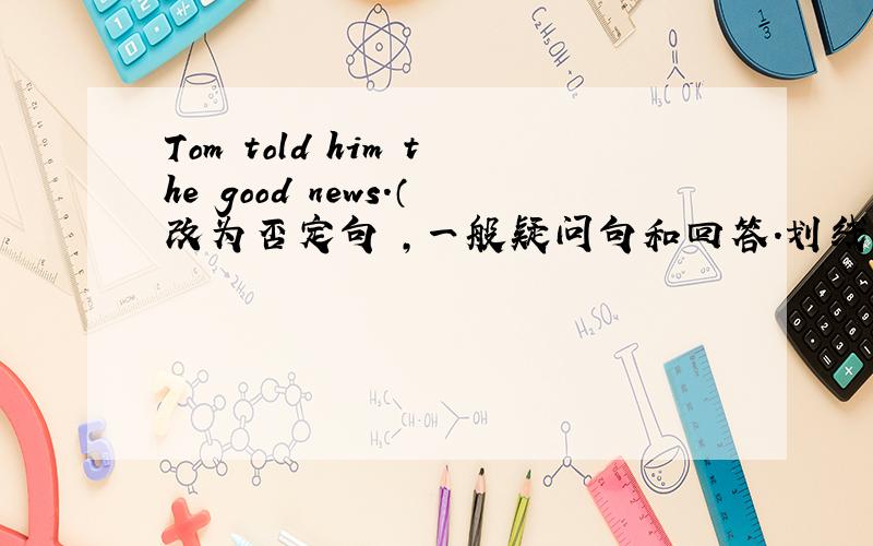 Tom told him the good news.（改为否定句 ,一般疑问句和回答.划线提问 划the good news）