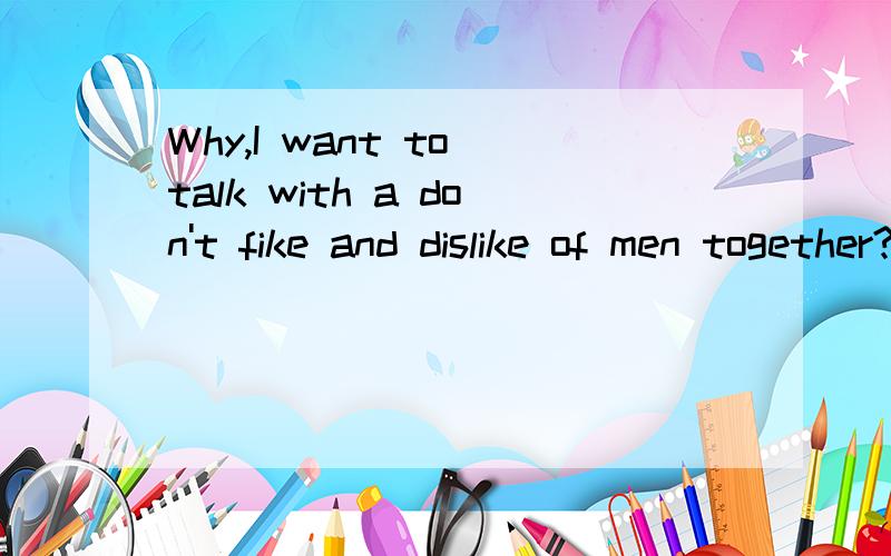 Why,I want to talk with a don't fike and dislike of men together?求大...Why,I want to talk with a don't fike and dislike of men together?