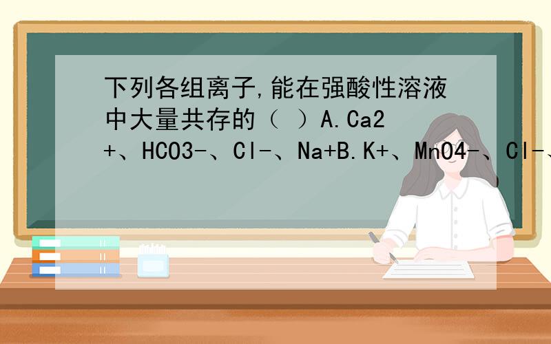 下列各组离子,能在强酸性溶液中大量共存的（ ）A.Ca2+、HCO3-、Cl-、Na+B.K+、MnO4-、Cl-、SO42-C.Cu2+、NO3-、Cl-、Ba2+D.Na+、Cl-、ClO-、Ca2+