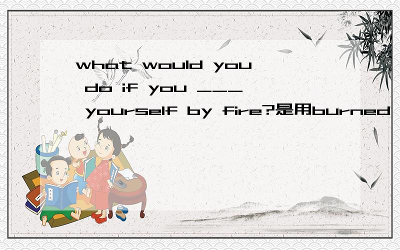 what would you do if you ___ yourself by fire?是用burned 还是burn 还是什么呢 为什么呢