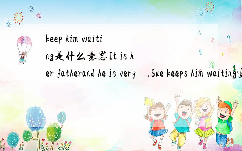keep him waiting是什么意思It is her fatherand he is very    .Sue keeps him waiting空白处A happy B hungry C wrong D tired选什么 加10分
