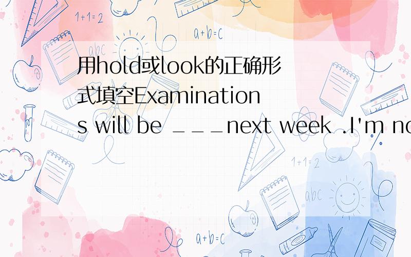 用hold或look的正确形式填空Examinations will be ___next week .I'm not ___them.翻译一下这句话的意思.说说为什么这样填