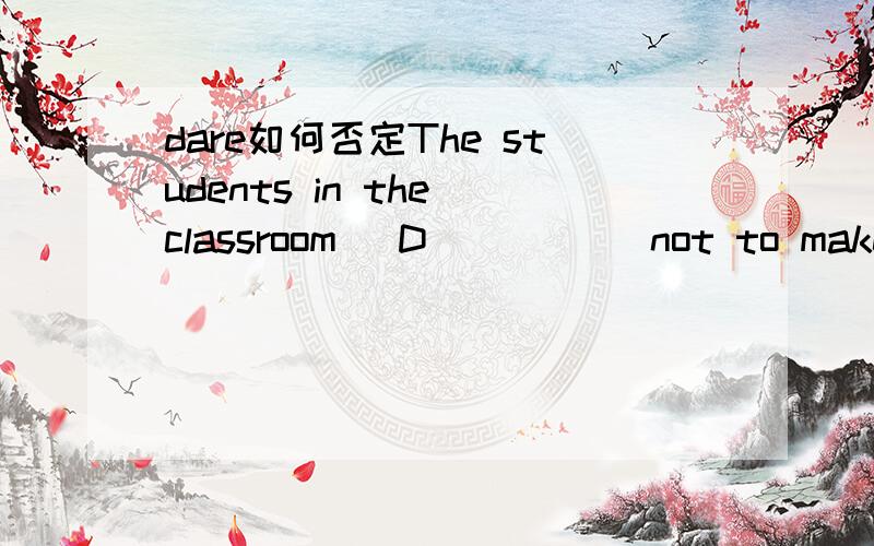 dare如何否定The students in the classroom _D_____ not to make so much noise.a.need b.ought c.must d.dare选d对么?另外,dare的否定做么做?做实义动词是 其否定形式 是 drea not to do和 don·t dare to do都可么》?