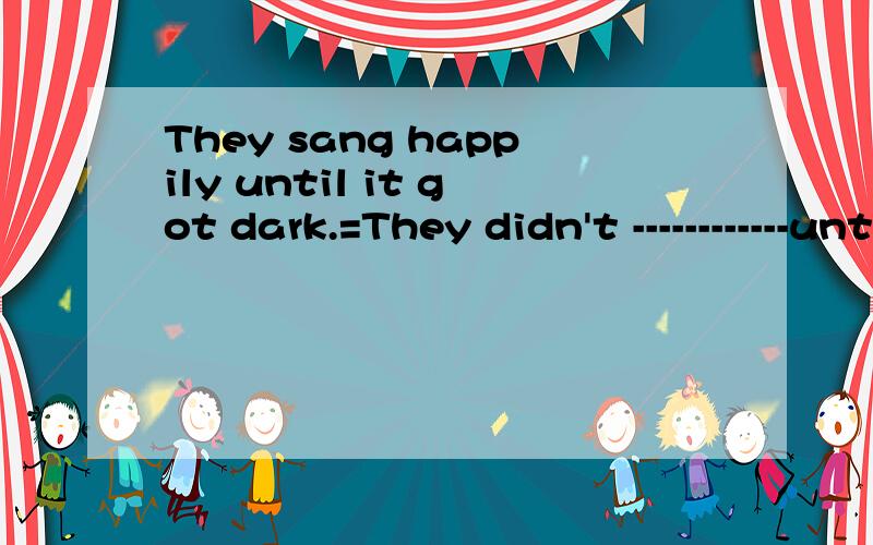 They sang happily until it got dark.=They didn't ------------until it got dark.