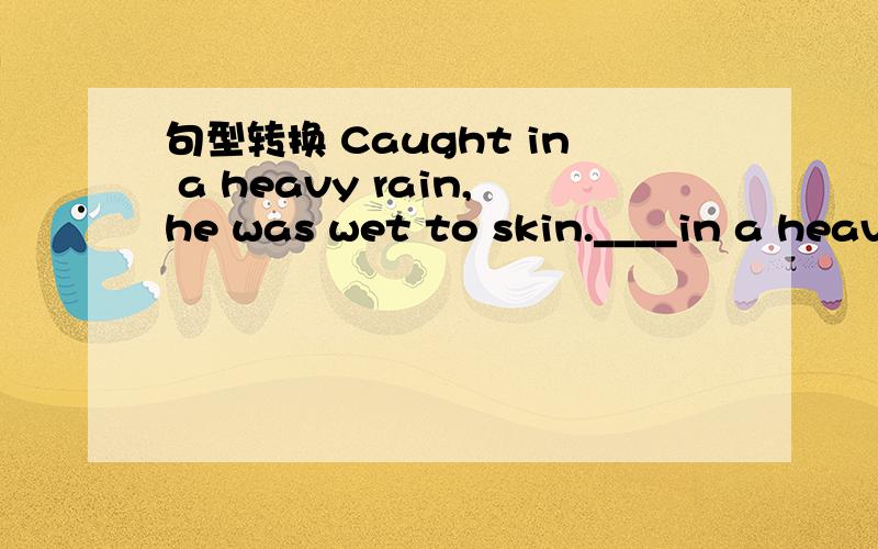 句型转换 Caught in a heavy rain,he was wet to skin.____in a heavy rain,he was wet to skin.不但要填出来,还要讲清楚知识点.