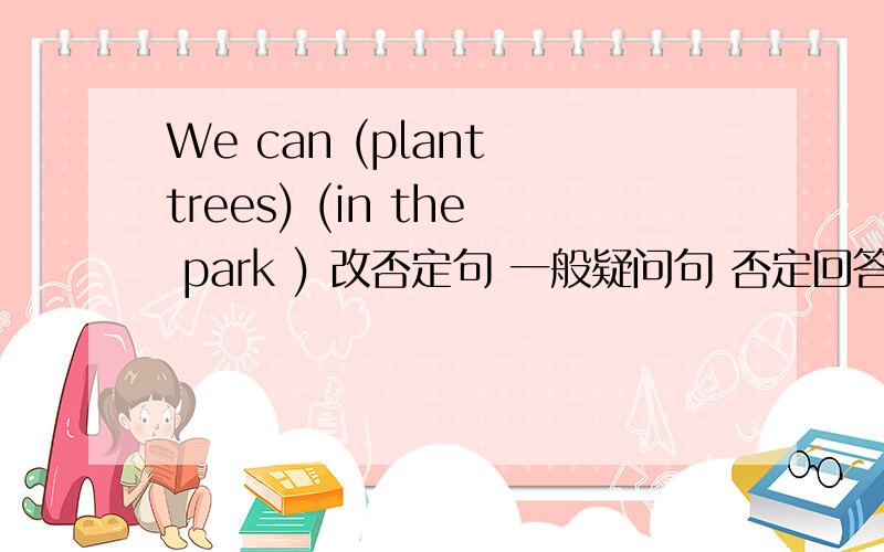 We can (plant trees) (in the park ) 改否定句 一般疑问句 否定回答 括号提问