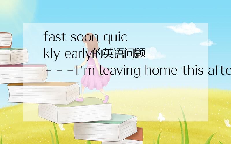 fast soon quickly early的英语问题---I'm leaving home this afternoon.---Why so_____?A.fast B.soon C.quickly D.early 请根据每一个选项分别解释,