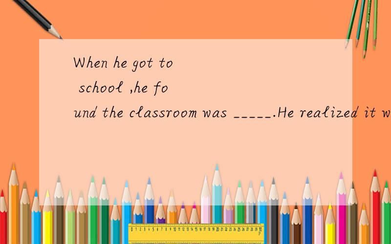 When he got to school ,he found the classroom was _____.He realized it was Sunday.