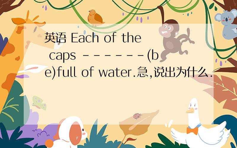 英语 Each of the caps ------(be)full of water.急,说出为什么.