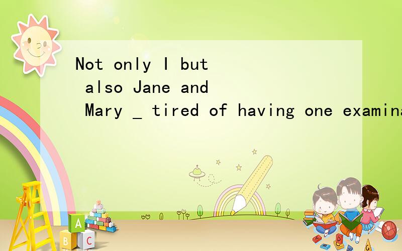 Not only I but also Jane and Mary _ tired of having one examination after another .A is B are C amD be