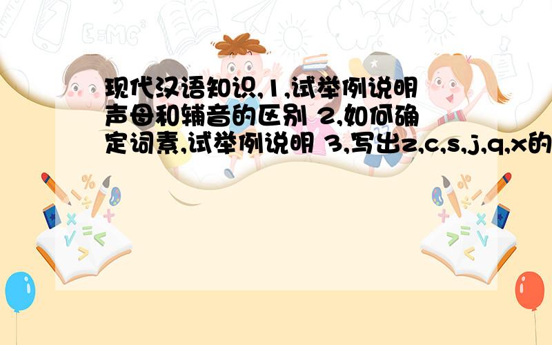 现代汉语知识,1,试举例说明声母和辅音的区别 2,如何确定词素,试举例说明 3,写出z,c,s,j,q,x的国际音标和发音特征