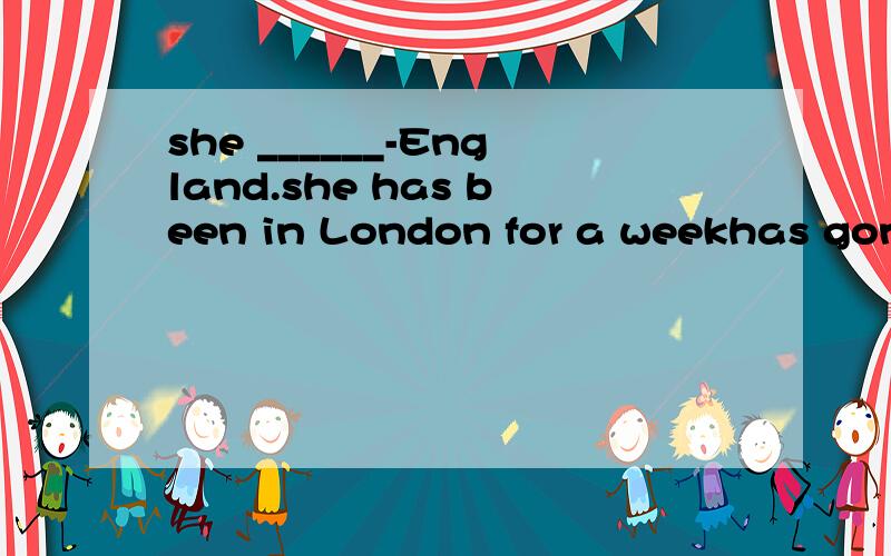 she ______-England.she has been in London for a weekhas gone to 应填 has been to