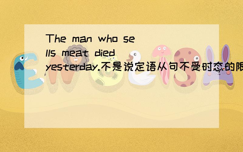 The man who sells meat died yesterday.不是说定语从句不受时态的限制吗 那为什么这个句子是错的.