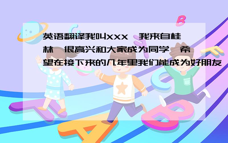 英语翻译我叫XXX,我来自桂林,很高兴和大家成为同学,希望在接下来的几年里我们能成为好朋友,我喜欢（在帮我想点,一起翻译了,就是些套话）