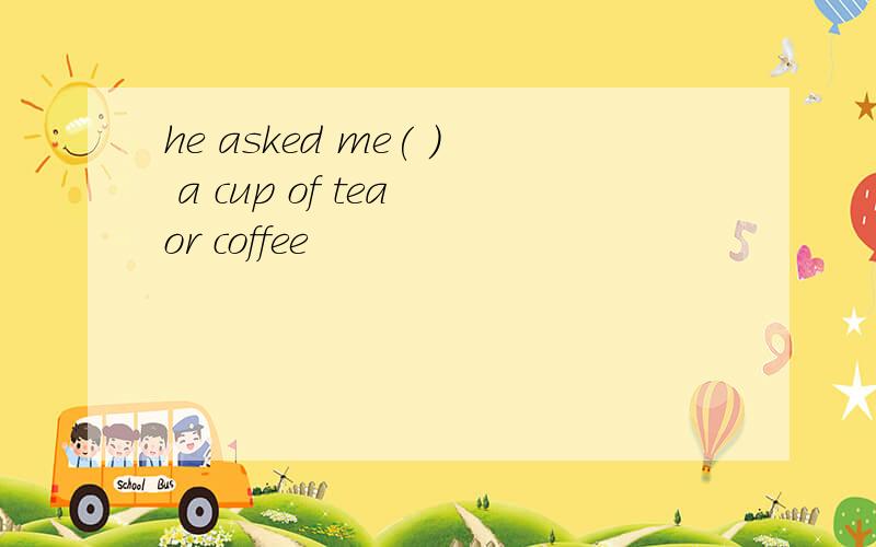 he asked me( ) a cup of tea or coffee