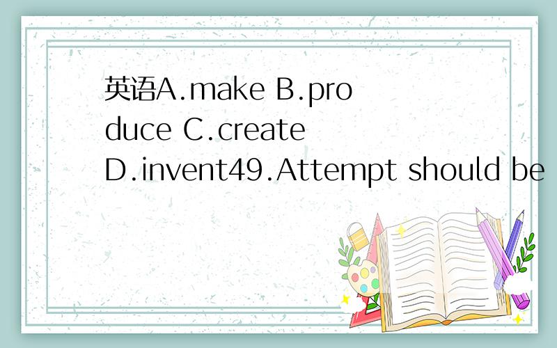 英语A.make B.produce C.create D.invent49.Attempt should be made to ______ a safer and more comfortable environment for students to study and live in.A.make B.produce C.create D.invent为什么