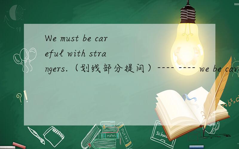 We must be careful with strangers.（划线部分提问）---- ---- we be carefulwith?