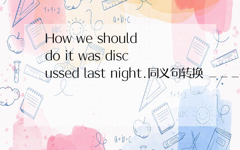 How we should do it was discussed last night.同义句转换 ___ ___ ___ ___ was discussed last night.说明原因谢谢