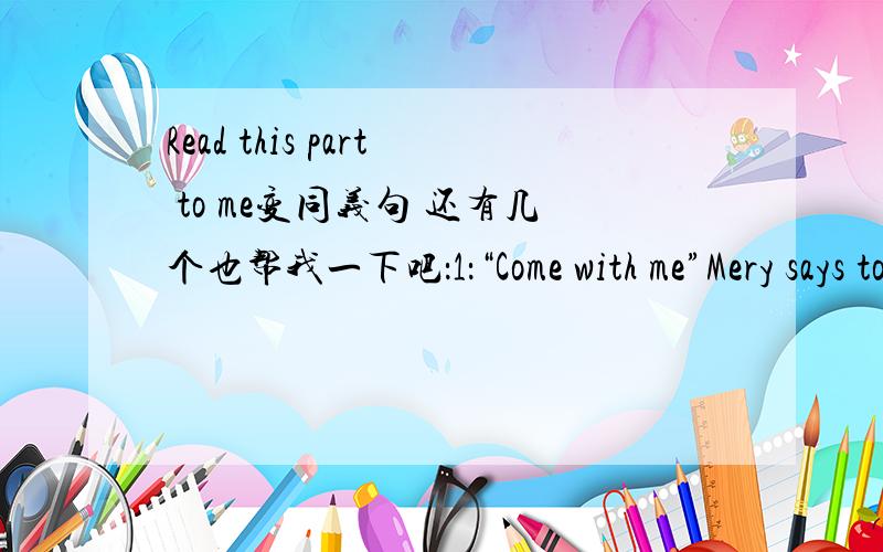 Read this part to me变同义句 还有几个也帮我一下吧：1：“Come with me”Mery says to me.直接引语变间接引语2：“I have just reached shanghai ”Jimmy says to his mother.直接变间接3：“Will Tom write a letter to me?”