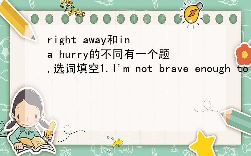right away和in a hurry的不同有一个题,选词填空1.I'm not brave enough to go out at night ________2.You're sick.You must go to see a doctor ________先填完,再说明不同,原因
